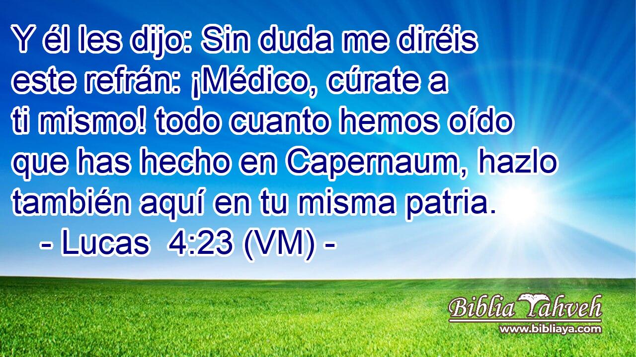 Y él les dijo: Sin duda me diréis este refrán: ¡Médico, cúrate a ti mismo! todo cuanto hemos oído que has hecho en Capernaum, hazlo también aquí en tu misma patria. 