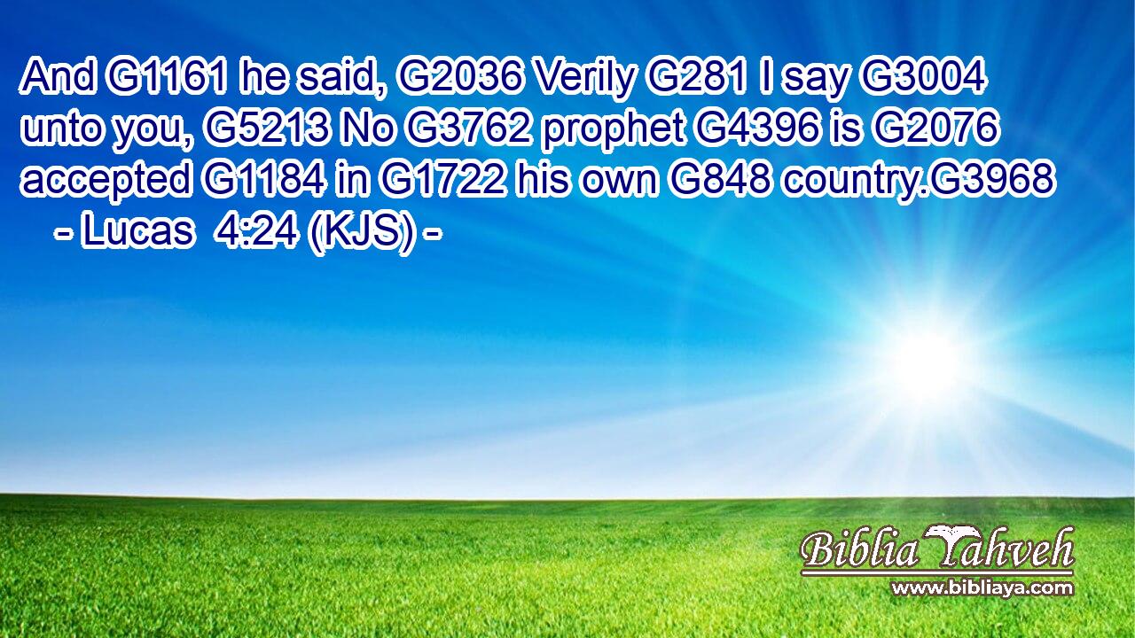 And G1161 he said, G2036 Verily G281 I say G3004 unto you, G5213 No G3762 prophet G4396 is G2076 accepted G1184 in G1722 his own G848 country.G3968