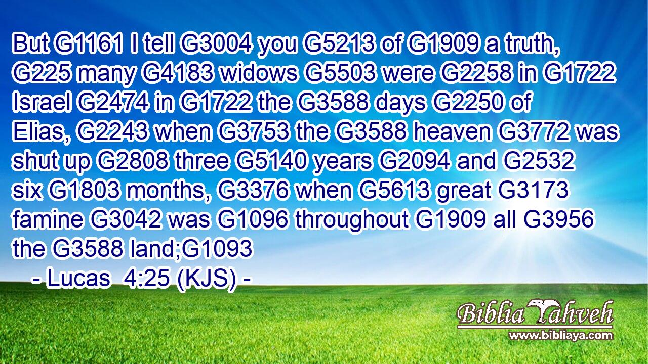 But G1161 I tell G3004 you G5213 of G1909 a truth, G225 many G4183 widows G5503 were G2258 in G1722 Israel G2474 in G1722 the G3588 days G2250 of Elias, G2243 when G3753 the G3588 heaven G3772 was shut up G2808 three G5140 years G2094 and G2532 six G1803 months, G3376 when G5613 great G3173 famine G3042 was G1096 throughout G1909 all G3956 the G3588 land;G1093
