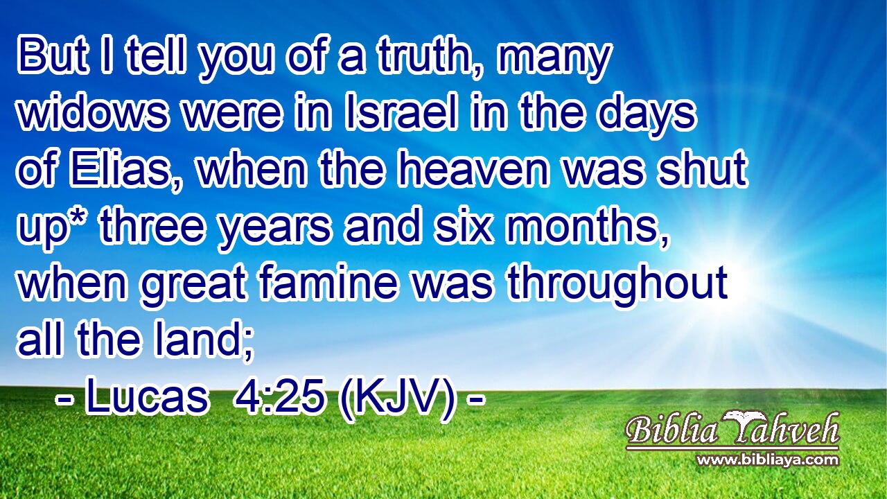 But I tell you of a truth, many widows were in Israel in the days of Elias, when the heaven was shut up* three years and six months, when great famine was throughout all the land;