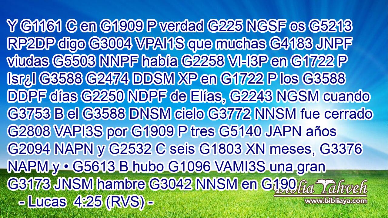 Y G1161 C en G1909 P verdad G225 NGSF os G5213 RP2DP digo G3004 VPAI1S que muchas G4183 JNPF viudas G5503 NNPF había G2258 VI-I3P en G1722 P Isr¿l G3588 G2474 DDSM XP en G1722 P los G3588 DDPF días G2250 NDPF de Elías, G2243 NGSM cuando G3753 B el G3588 DNSM cielo G3772 NNSM fue cerrado G2808 VAPI3S por G1909 P tres G5140 JAPN años G2094 NAPN y G2532 C seis G1803 XN meses, G3376 NAPM y • G5613 B hubo G1096 VAMI3S una gran G3173 JNSM hambre G3042 NNSM en G190