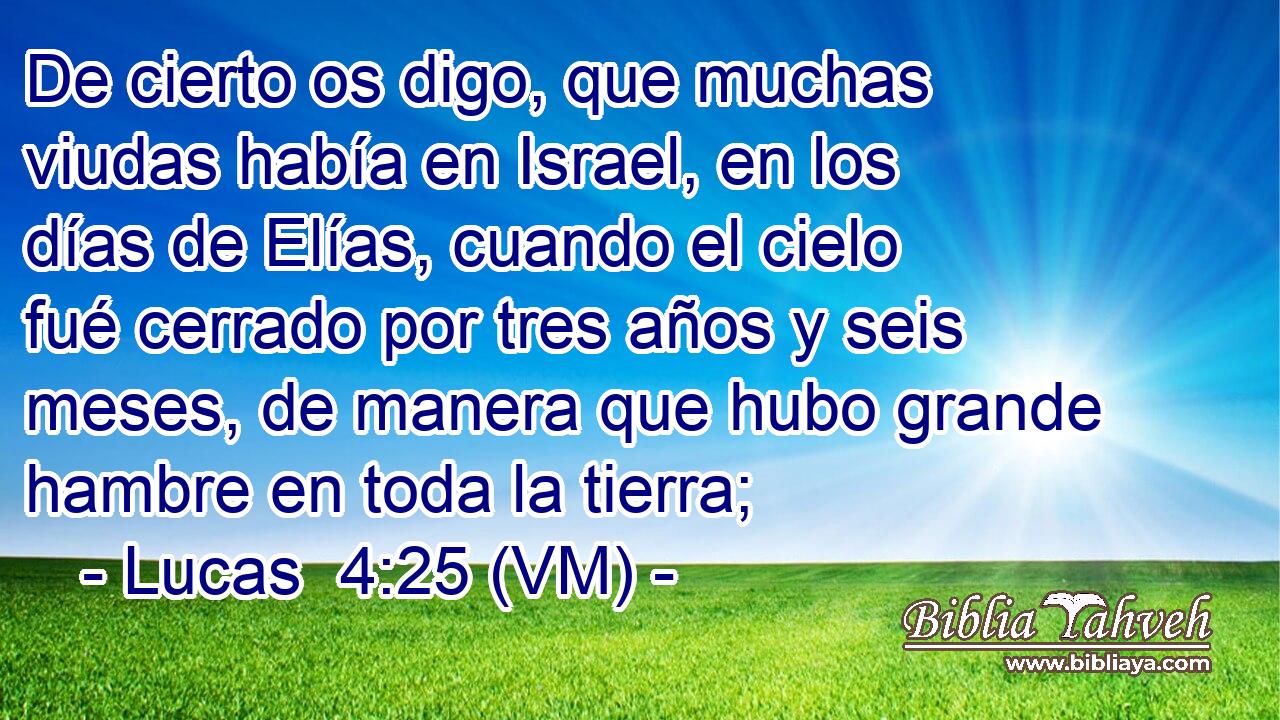  De cierto os digo, que muchas viudas había en Israel, en los días de Elías, cuando el cielo fué cerrado por tres años y seis meses, de manera que hubo grande hambre en toda la tierra; 