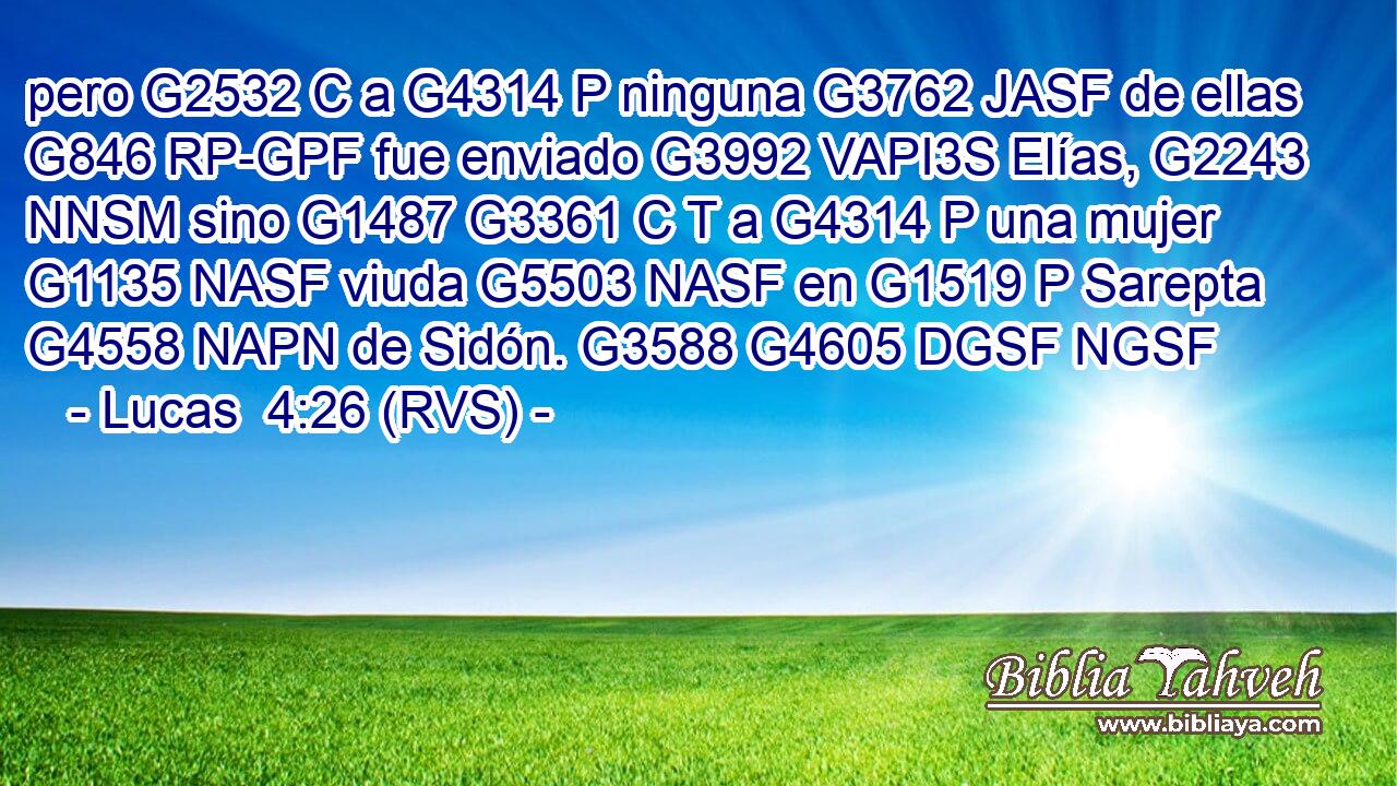 pero G2532 C a G4314 P ninguna G3762 JASF de ellas G846 RP-GPF fue enviado G3992 VAPI3S Elías, G2243 NNSM sino G1487 G3361 C T a G4314 P una mujer G1135 NASF viuda G5503 NASF en G1519 P Sarepta G4558 NAPN de Sidón. G3588 G4605 DGSF NGSF 