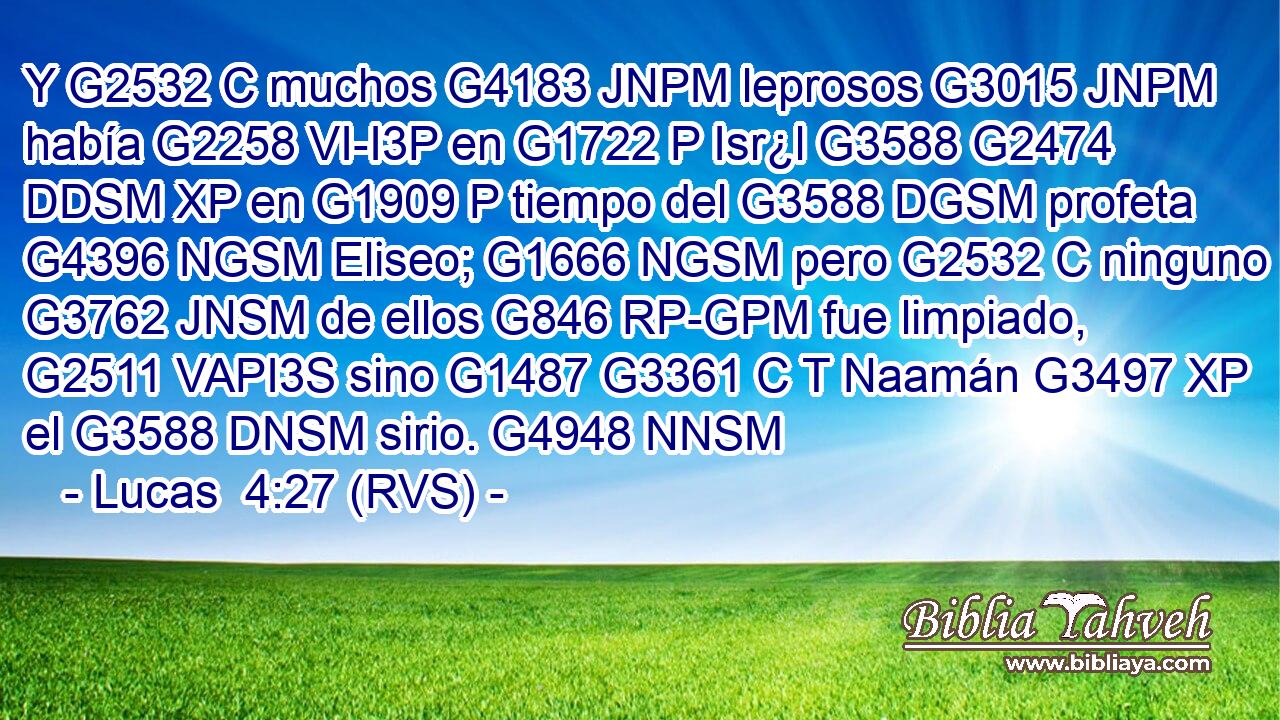 Y G2532 C muchos G4183 JNPM leprosos G3015 JNPM había G2258 VI-I3P en G1722 P Isr¿l G3588 G2474 DDSM XP en G1909 P tiempo del G3588 DGSM profeta G4396 NGSM Eliseo; G1666 NGSM pero G2532 C ninguno G3762 JNSM de ellos G846 RP-GPM fue limpiado, G2511 VAPI3S sino G1487 G3361 C T Naamán G3497 XP el G3588 DNSM sirio. G4948 NNSM 