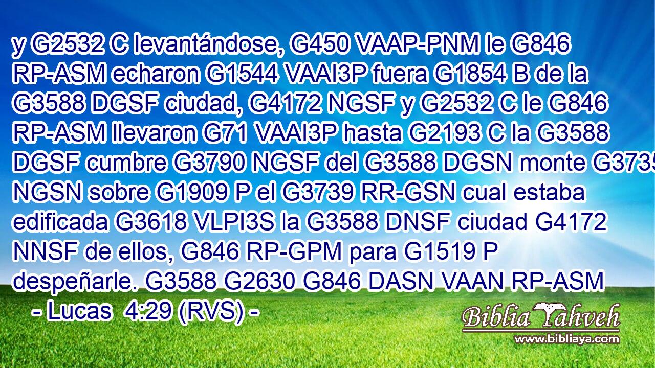 y G2532 C levantándose, G450 VAAP-PNM le G846 RP-ASM echaron G1544 VAAI3P fuera G1854 B de la G3588 DGSF ciudad, G4172 NGSF y G2532 C le G846 RP-ASM llevaron G71 VAAI3P hasta G2193 C la G3588 DGSF cumbre G3790 NGSF del G3588 DGSN monte G3735 NGSN sobre G1909 P el G3739 RR-GSN cual estaba edificada G3618 VLPI3S la G3588 DNSF ciudad G4172 NNSF de ellos, G846 RP-GPM para G1519 P despeñarle. G3588 G2630 G846 DASN VAAN RP-ASM 
