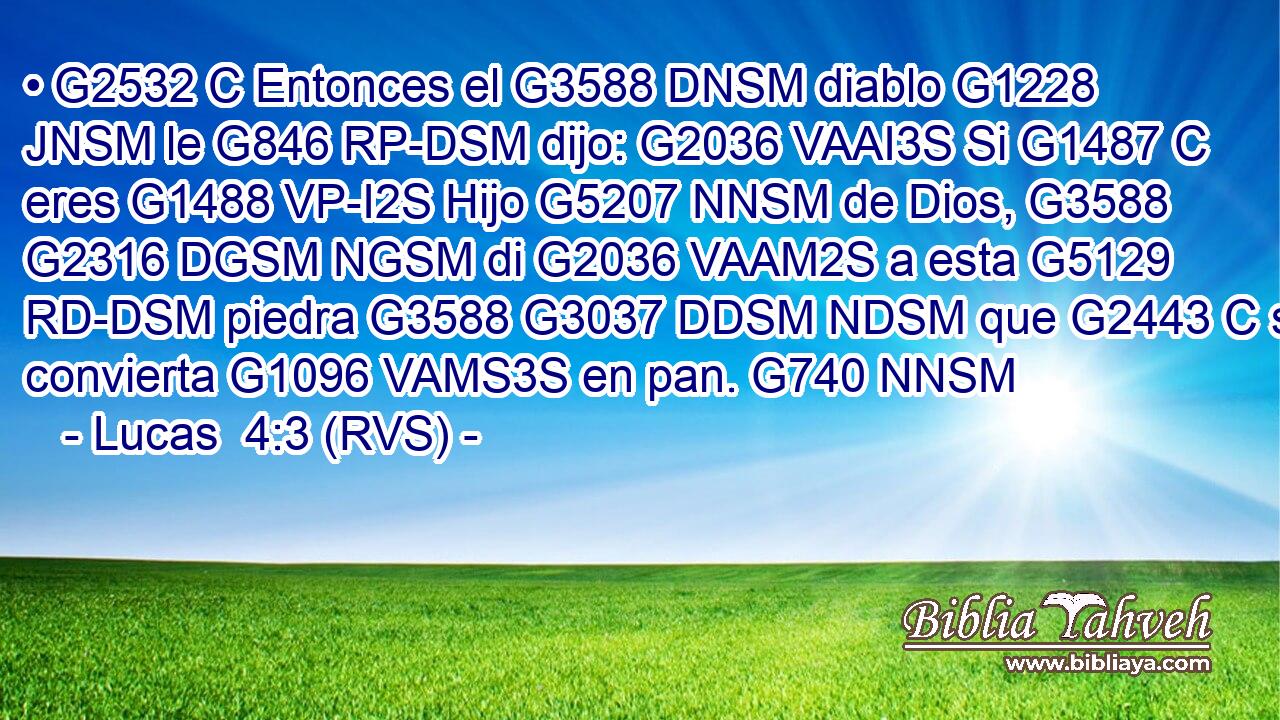 • G2532 C Entonces el G3588 DNSM diablo G1228 JNSM le G846 RP-DSM dijo: G2036 VAAI3S Si G1487 C eres G1488 VP-I2S Hijo G5207 NNSM de Dios, G3588 G2316 DGSM NGSM di G2036 VAAM2S a esta G5129 RD-DSM piedra G3588 G3037 DDSM NDSM que G2443 C se convierta G1096 VAMS3S en pan. G740 NNSM 