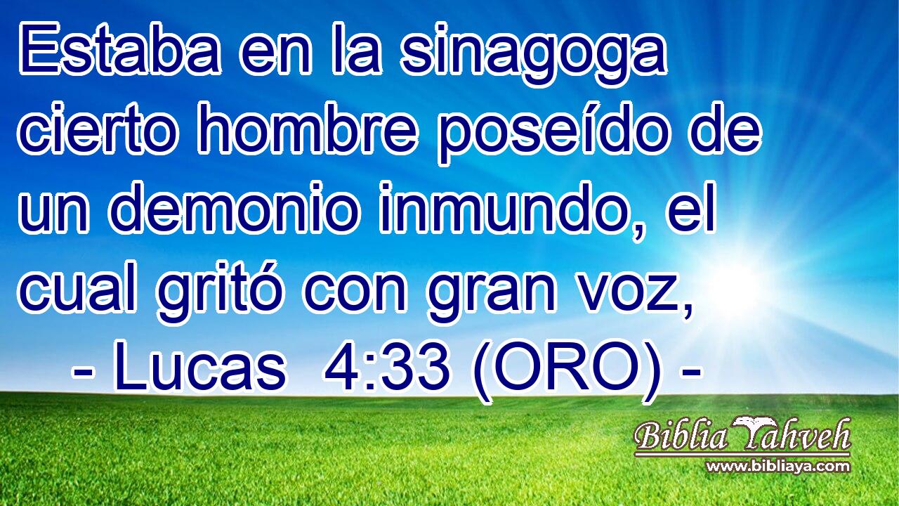  Estaba en la sinagoga cierto hombre poseído de un demonio inmundo, el cual gritó con gran voz, 