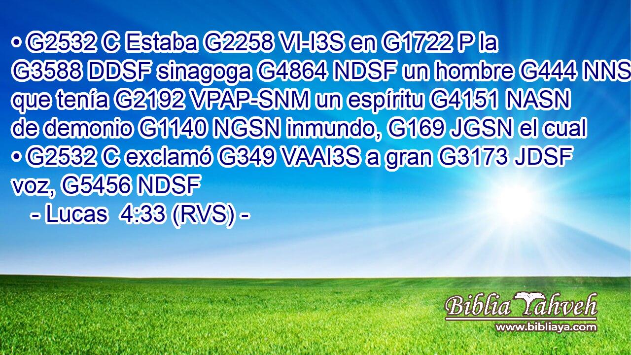 • G2532 C Estaba G2258 VI-I3S en G1722 P la G3588 DDSF sinagoga G4864 NDSF un hombre G444 NNSM que tenía G2192 VPAP-SNM un espíritu G4151 NASN de demonio G1140 NGSN inmundo, G169 JGSN el cual • G2532 C exclamó G349 VAAI3S a gran G3173 JDSF voz, G5456 NDSF 