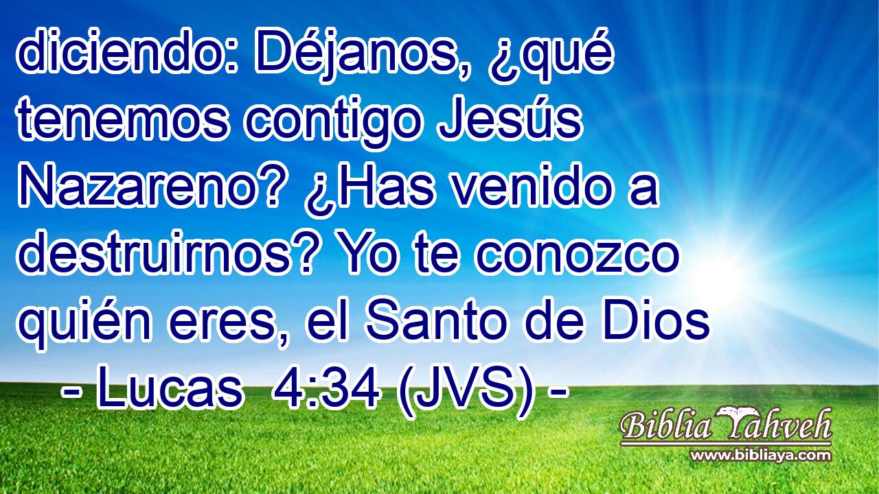 diciendo: Déjanos, ¿qué tenemos contigo Jesús Nazareno? ¿Has venido a destruirnos? Yo te conozco quién eres, el Santo de Dios