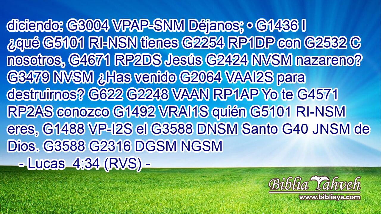 diciendo: G3004 VPAP-SNM Déjanos; • G1436 I ¿qué G5101 RI-NSN tienes G2254 RP1DP con G2532 C nosotros, G4671 RP2DS Jesús G2424 NVSM nazareno? G3479 NVSM ¿Has venido G2064 VAAI2S para destruirnos? G622 G2248 VAAN RP1AP Yo te G4571 RP2AS conozco G1492 VRAI1S quién G5101 RI-NSM eres, G1488 VP-I2S el G3588 DNSM Santo G40 JNSM de Dios. G3588 G2316 DGSM NGSM 