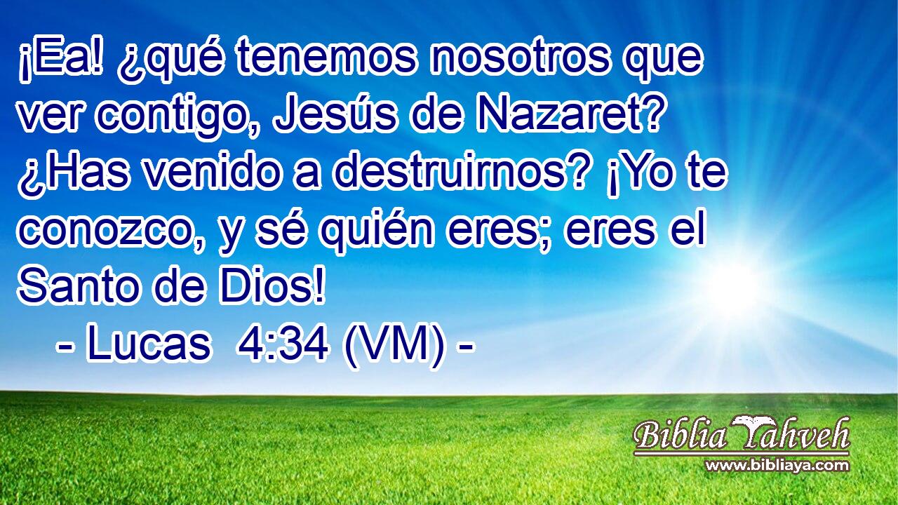  ¡Ea! ¿qué tenemos nosotros que ver contigo, Jesús de Nazaret? ¿Has venido a destruirnos? ¡Yo te conozco, y sé quién eres; eres el Santo de Dios! 