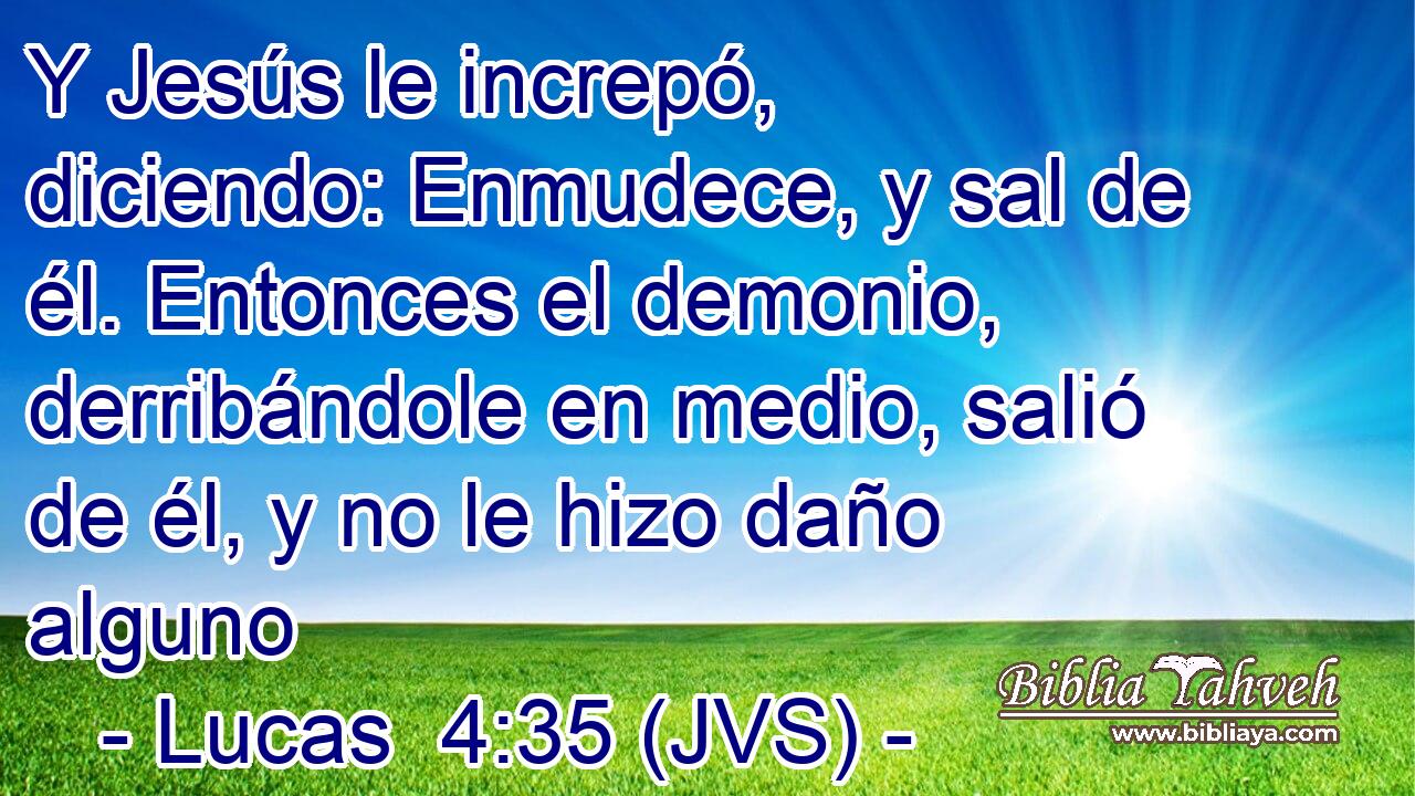 Y Jesús le increpó, diciendo: Enmudece, y sal de él. Entonces el demonio, derribándole en medio, salió de él, y no le hizo daño alguno