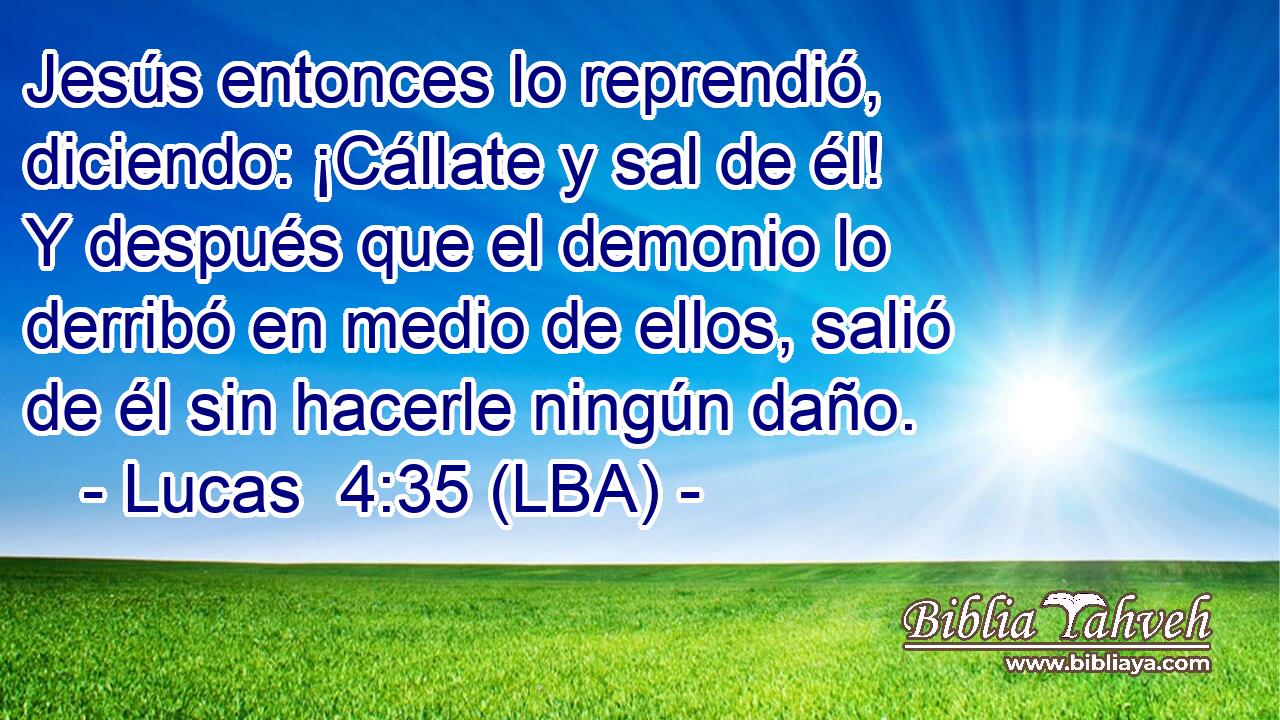 Jesús entonces lo reprendió, diciendo: ¡Cállate y sal de él! Y después que el demonio lo derribó en medio de ellos, salió de él sin hacerle ningún daño.