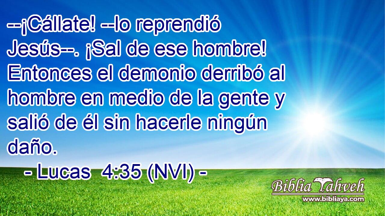  --¡Cállate! --lo reprendió Jesús--. ¡Sal de ese hombre! Entonces el demonio derribó al hombre en medio de la gente y salió de él sin hacerle ningún daño. 