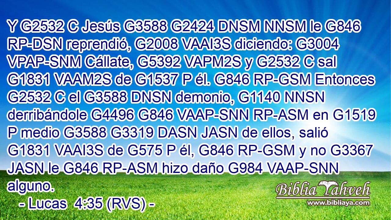 Y G2532 C Jesús G3588 G2424 DNSM NNSM le G846 RP-DSN reprendió, G2008 VAAI3S diciendo: G3004 VPAP-SNM Cállate, G5392 VAPM2S y G2532 C sal G1831 VAAM2S de G1537 P él. G846 RP-GSM Entonces G2532 C el G3588 DNSN demonio, G1140 NNSN derribándole G4496 G846 VAAP-SNN RP-ASM en G1519 P medio G3588 G3319 DASN JASN de ellos, salió G1831 VAAI3S de G575 P él, G846 RP-GSM y no G3367 JASN le G846 RP-ASM hizo daño G984 VAAP-SNN alguno. 