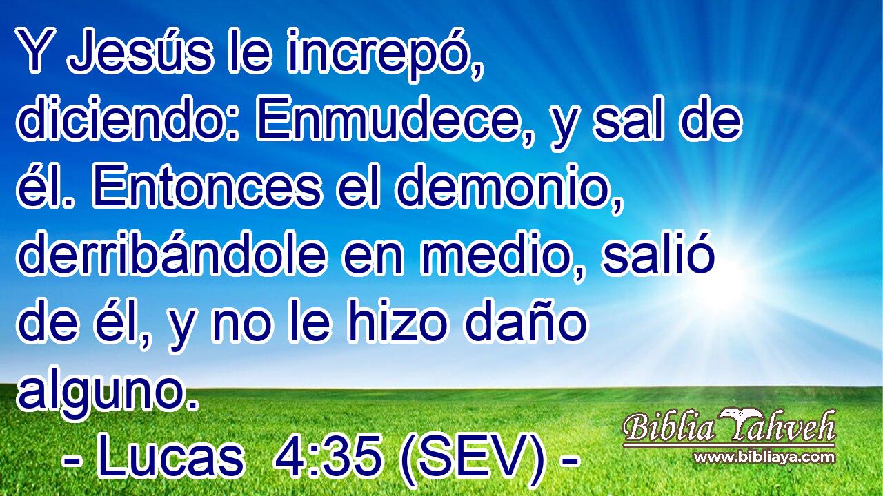 Y Jesús le increpó, diciendo: Enmudece, y sal de él. Entonces el demonio, derribándole en medio, salió de él, y no le hizo daño alguno.
