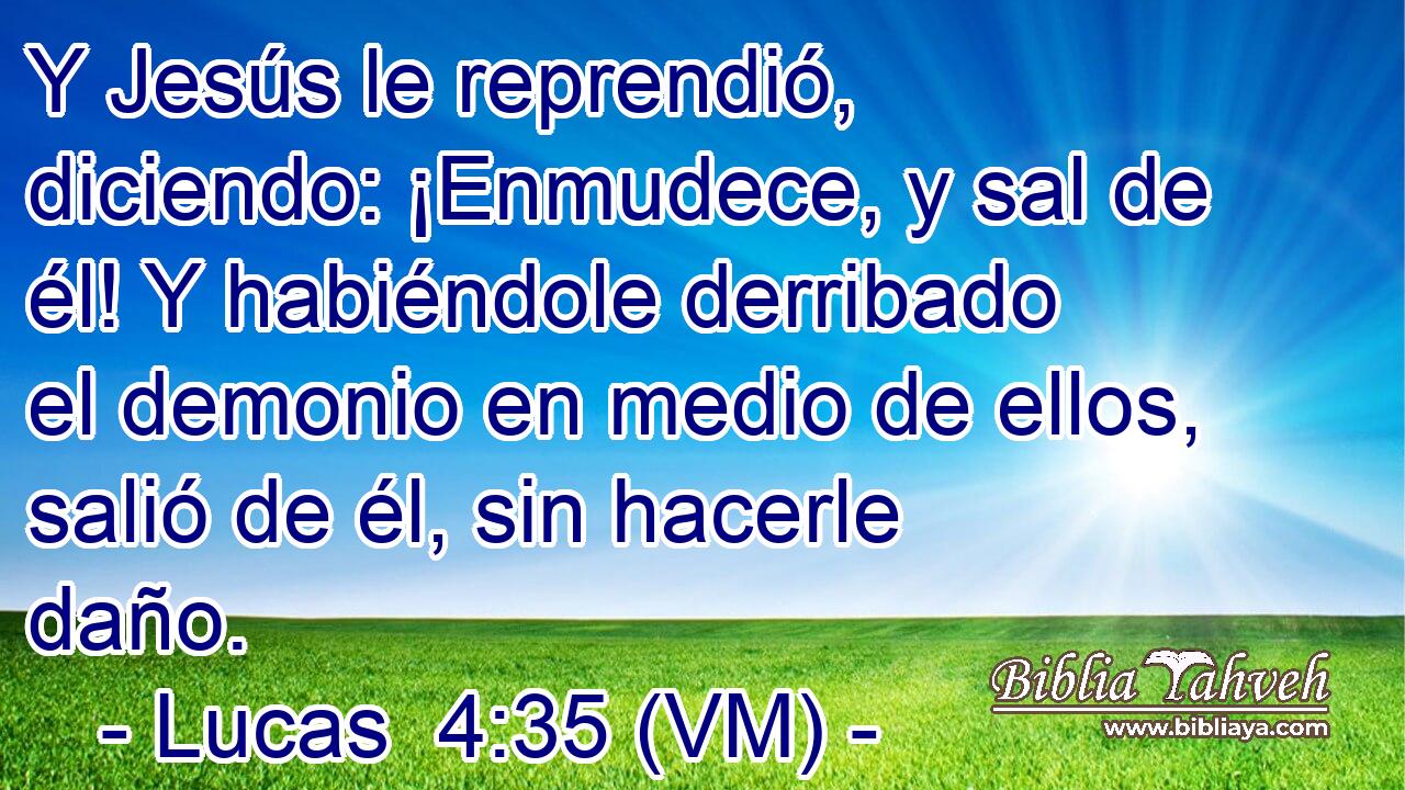  Y Jesús le reprendió, diciendo: ¡Enmudece, y sal de él! Y habiéndole derribado el demonio en medio de ellos, salió de él, sin hacerle daño. 