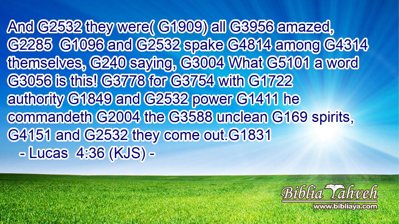 And G2532 they were( G1909) all G3956 amazed, G2285  G1096 and G2532 spake G4814 among G4314 themselves, G240 saying, G3004 What G5101 a word G3056 is this! G3778 for G3754 with G1722 authority G1849 and G2532 power G1411 he commandeth G2004 the G3588 unclean G169 spirits, G4151 and G2532 they come out.G1831