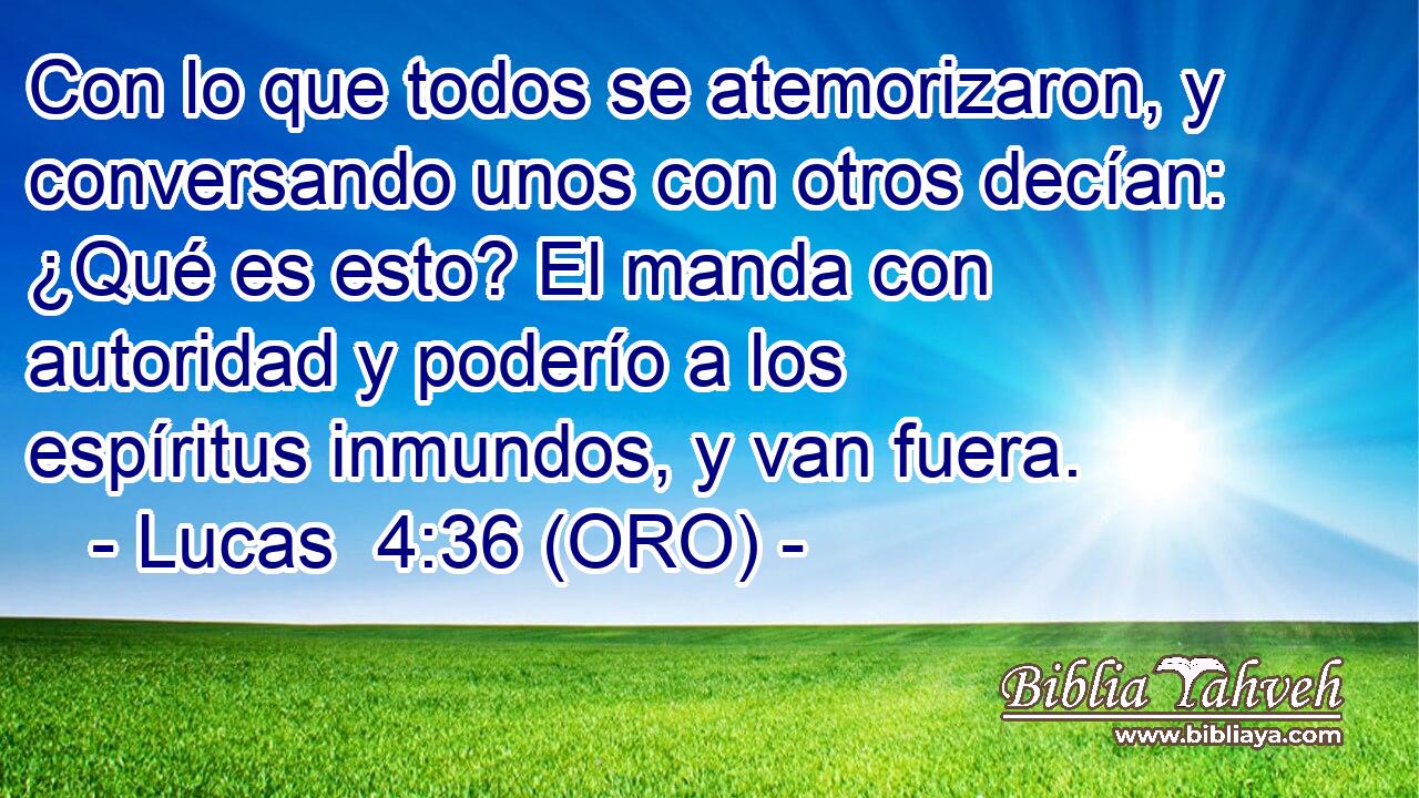  Con lo que todos se atemorizaron, y conversando unos con otros decían: ¿Qué es esto? El manda con autoridad y poderío a los espíritus inmundos, y van fuera. 