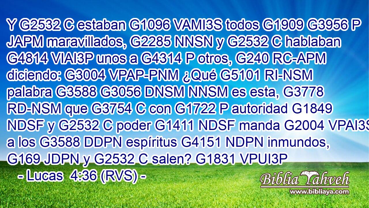 Y G2532 C estaban G1096 VAMI3S todos G1909 G3956 P JAPM maravillados, G2285 NNSN y G2532 C hablaban G4814 VIAI3P unos a G4314 P otros, G240 RC-APM diciendo: G3004 VPAP-PNM ¿Qué G5101 RI-NSM palabra G3588 G3056 DNSM NNSM es esta, G3778 RD-NSM que G3754 C con G1722 P autoridad G1849 NDSF y G2532 C poder G1411 NDSF manda G2004 VPAI3S a los G3588 DDPN espíritus G4151 NDPN inmundos, G169 JDPN y G2532 C salen? G1831 VPUI3P 