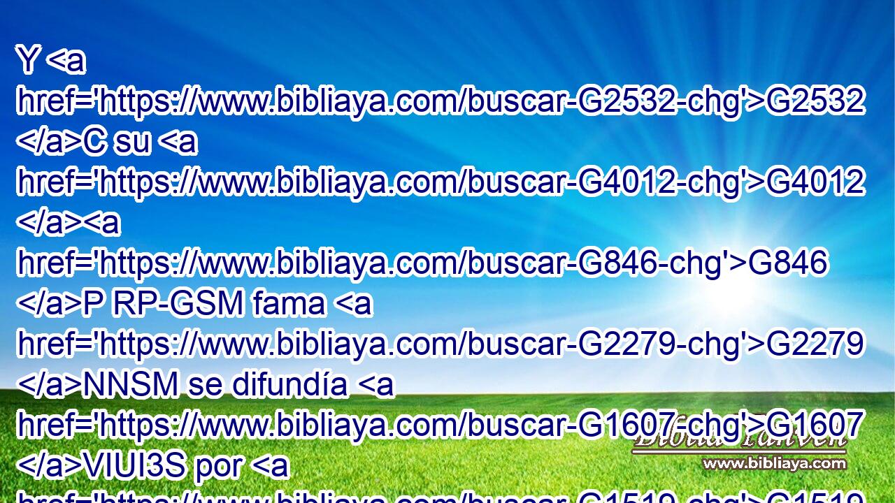 Y G2532 C su G4012 G846 P RP-GSM fama G2279 NNSM se difundía G1607 VIUI3S por G1519 P todos G3956 JASM los lugares G5117 NASM de los G3588 DGSF contornos. G4066 JGSF