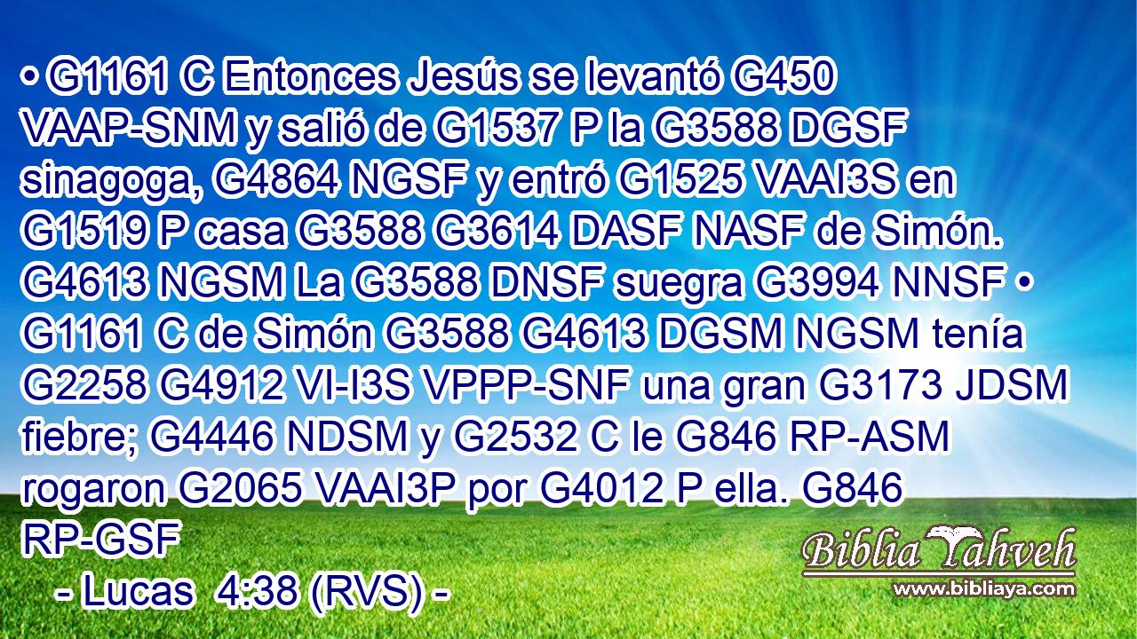 • G1161 C Entonces Jesús se levantó G450 VAAP-SNM y salió de G1537 P la G3588 DGSF sinagoga, G4864 NGSF y entró G1525 VAAI3S en G1519 P casa G3588 G3614 DASF NASF de Simón. G4613 NGSM La G3588 DNSF suegra G3994 NNSF • G1161 C de Simón G3588 G4613 DGSM NGSM tenía G2258 G4912 VI-I3S VPPP-SNF una gran G3173 JDSM fiebre; G4446 NDSM y G2532 C le G846 RP-ASM rogaron G2065 VAAI3P por G4012 P ella. G846 RP-GSF 