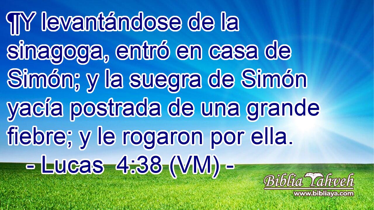  ¶Y levantándose de la sinagoga, entró en casa de Simón; y la suegra de Simón yacía postrada de una grande fiebre; y le rogaron por ella. 