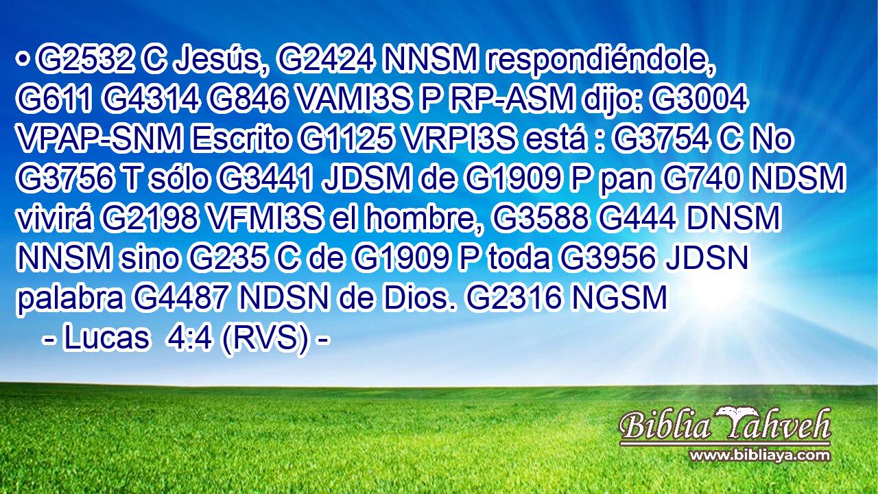 • G2532 C Jesús, G2424 NNSM respondiéndole, G611 G4314 G846 VAMI3S P RP-ASM dijo: G3004 VPAP-SNM Escrito G1125 VRPI3S está : G3754 C No G3756 T sólo G3441 JDSM de G1909 P pan G740 NDSM vivirá G2198 VFMI3S el hombre, G3588 G444 DNSM NNSM sino G235 C de G1909 P toda G3956 JDSN palabra G4487 NDSN de Dios. G2316 NGSM 