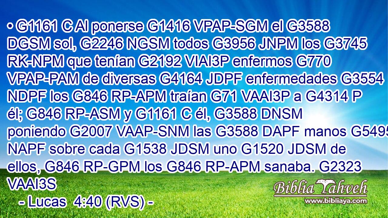 • G1161 C Al ponerse G1416 VPAP-SGM el G3588 DGSM sol, G2246 NGSM todos G3956 JNPM los G3745 RK-NPM que tenían G2192 VIAI3P enfermos G770 VPAP-PAM de diversas G4164 JDPF enfermedades G3554 NDPF los G846 RP-APM traían G71 VAAI3P a G4314 P él; G846 RP-ASM y G1161 C él, G3588 DNSM poniendo G2007 VAAP-SNM las G3588 DAPF manos G5495 NAPF sobre cada G1538 JDSM uno G1520 JDSM de ellos, G846 RP-GPM los G846 RP-APM sanaba. G2323 VAAI3S 