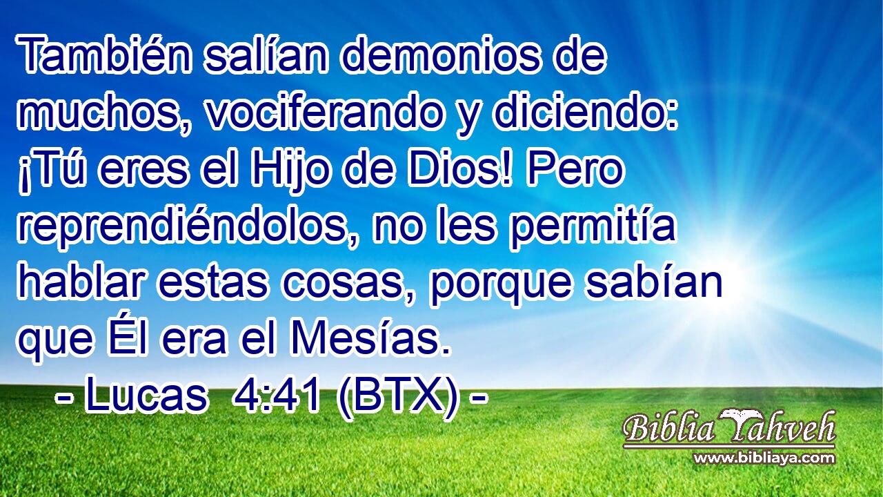 También salían demonios de muchos, vociferando y diciendo: ¡Tú eres el Hijo de Dios! Pero reprendiéndolos, no les permitía hablar estas cosas, porque sabían que Él era el Mesías.