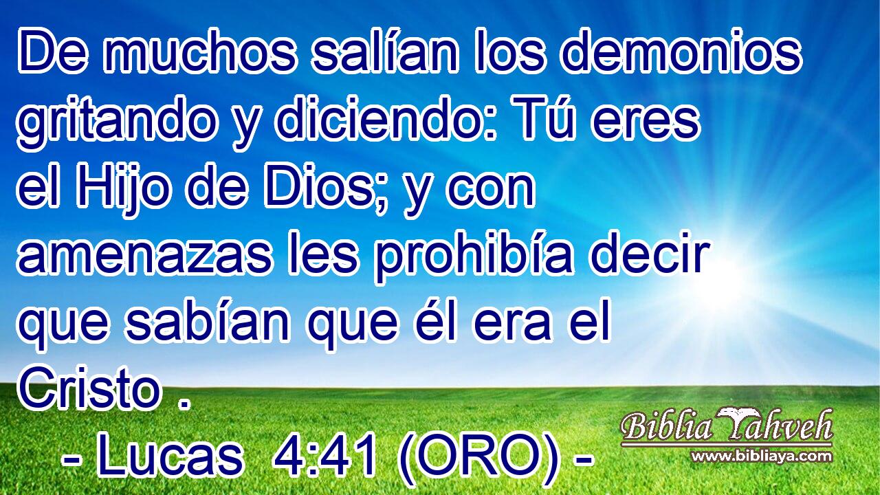  De muchos salían los demonios gritando y diciendo: Tú eres el Hijo de Dios; y con amenazas les prohibía decir que sabían que él era el Cristo . 