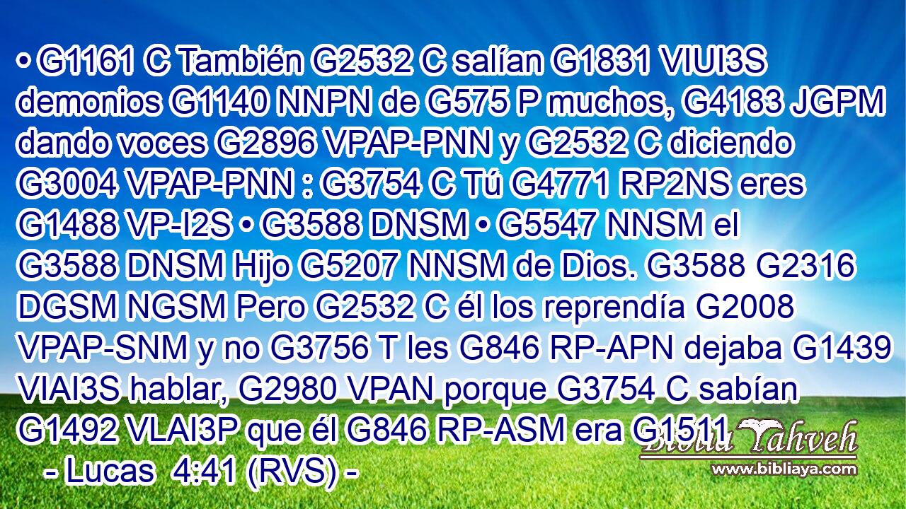 • G1161 C También G2532 C salían G1831 VIUI3S demonios G1140 NNPN de G575 P muchos, G4183 JGPM dando voces G2896 VPAP-PNN y G2532 C diciendo G3004 VPAP-PNN : G3754 C Tú G4771 RP2NS eres G1488 VP-I2S • G3588 DNSM • G5547 NNSM el G3588 DNSM Hijo G5207 NNSM de Dios. G3588 G2316 DGSM NGSM Pero G2532 C él los reprendía G2008 VPAP-SNM y no G3756 T les G846 RP-APN dejaba G1439 VIAI3S hablar, G2980 VPAN porque G3754 C sabían G1492 VLAI3P que él G846 RP-ASM era G1511 