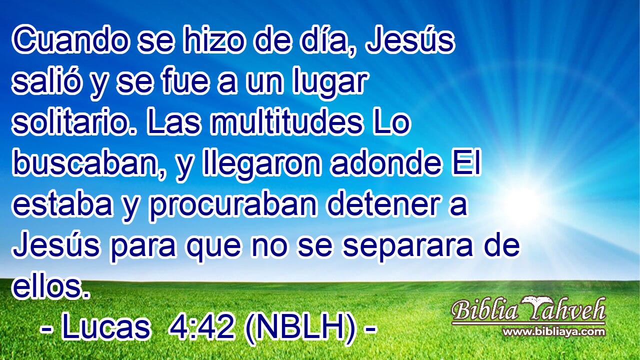 Cuando se hizo de día, Jesús salió y se fue a un lugar solitario. Las multitudes Lo buscaban, y llegaron adonde El estaba y procuraban detener a Jesús para que no se separara de ellos. 