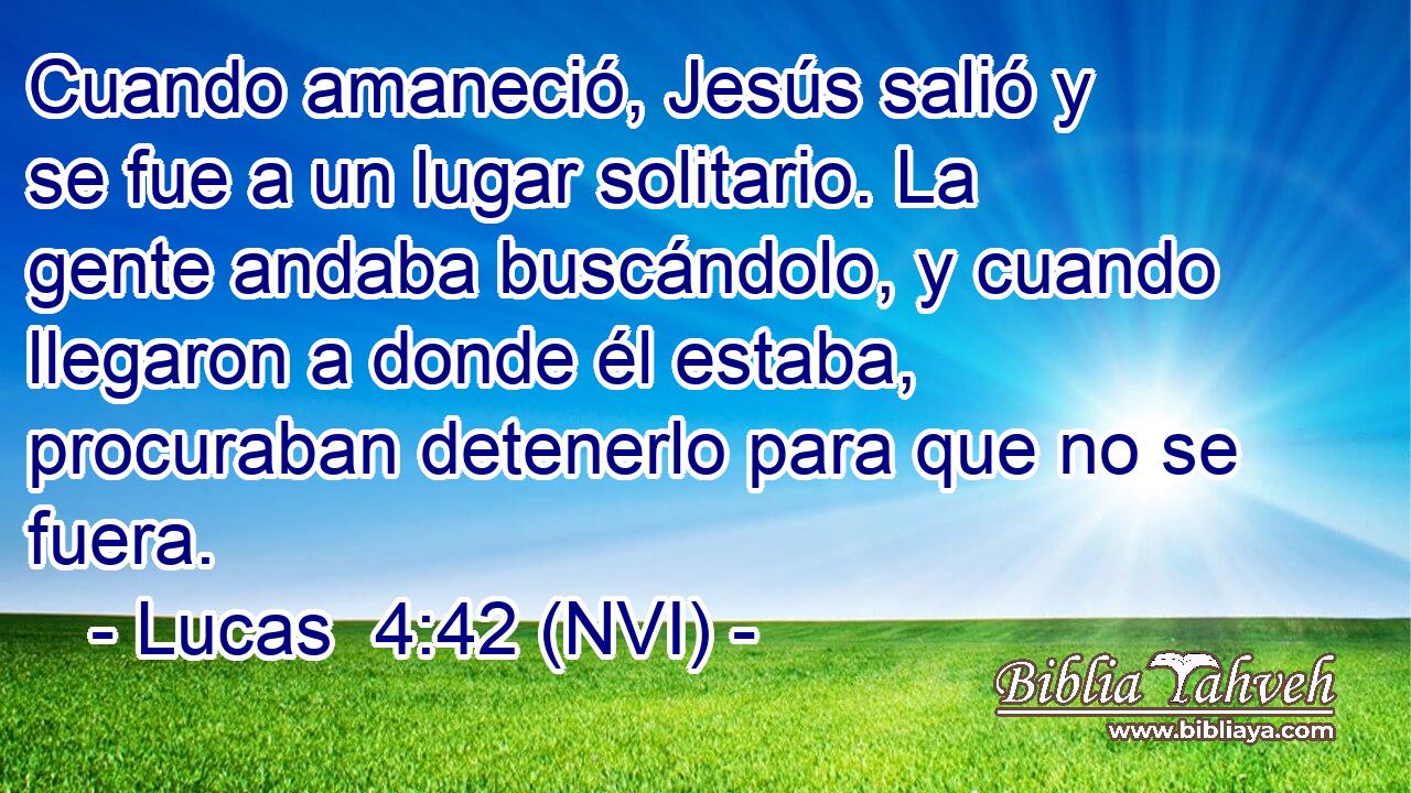 Cuando amaneció, Jesús salió y se fue a un lugar solitario. La gente andaba buscándolo, y cuando llegaron a donde él estaba, procuraban detenerlo para que no se fuera. 