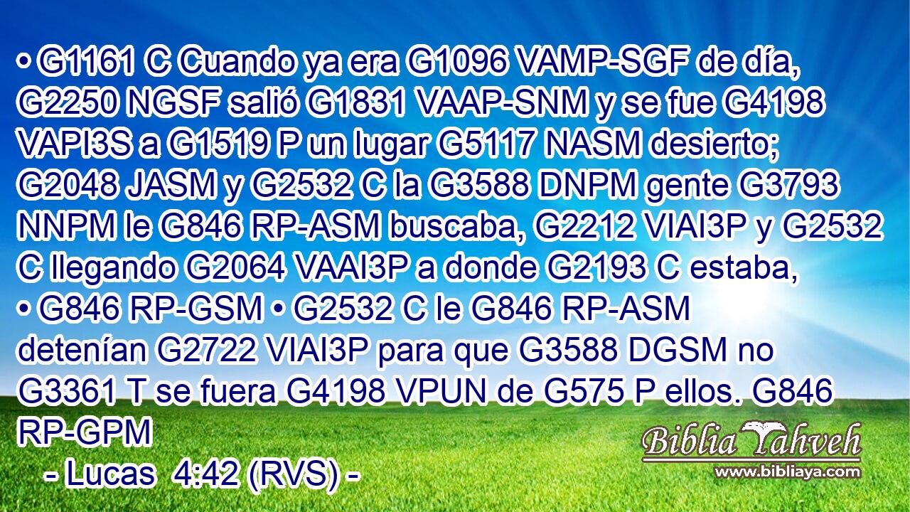 • G1161 C Cuando ya era G1096 VAMP-SGF de día, G2250 NGSF salió G1831 VAAP-SNM y se fue G4198 VAPI3S a G1519 P un lugar G5117 NASM desierto; G2048 JASM y G2532 C la G3588 DNPM gente G3793 NNPM le G846 RP-ASM buscaba, G2212 VIAI3P y G2532 C llegando G2064 VAAI3P a donde G2193 C estaba, • G846 RP-GSM • G2532 C le G846 RP-ASM detenían G2722 VIAI3P para que G3588 DGSM no G3361 T se fuera G4198 VPUN de G575 P ellos. G846 RP-GPM 