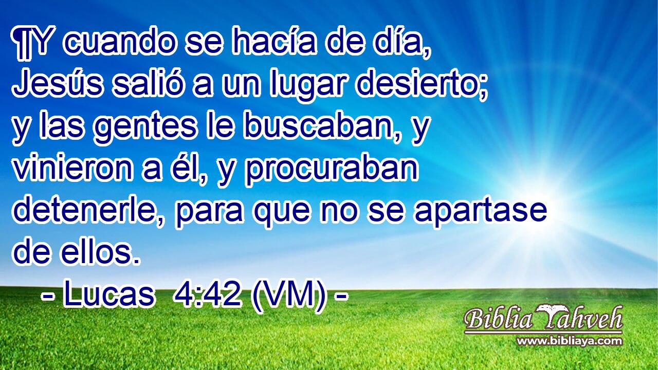  ¶Y cuando se hacía de día, Jesús salió a un lugar desierto; y las gentes le buscaban, y vinieron a él, y procuraban detenerle, para que no se apartase de ellos. 