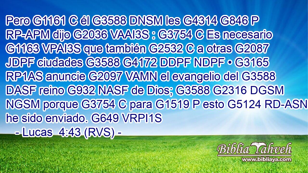 Pero G1161 C él G3588 DNSM les G4314 G846 P RP-APM dijo G2036 VAAI3S : G3754 C Es necesario G1163 VPAI3S que también G2532 C a otras G2087 JDPF ciudades G3588 G4172 DDPF NDPF • G3165 RP1AS anuncie G2097 VAMN el evangelio del G3588 DASF reino G932 NASF de Dios; G3588 G2316 DGSM NGSM porque G3754 C para G1519 P esto G5124 RD-ASN he sido enviado. G649 VRPI1S 