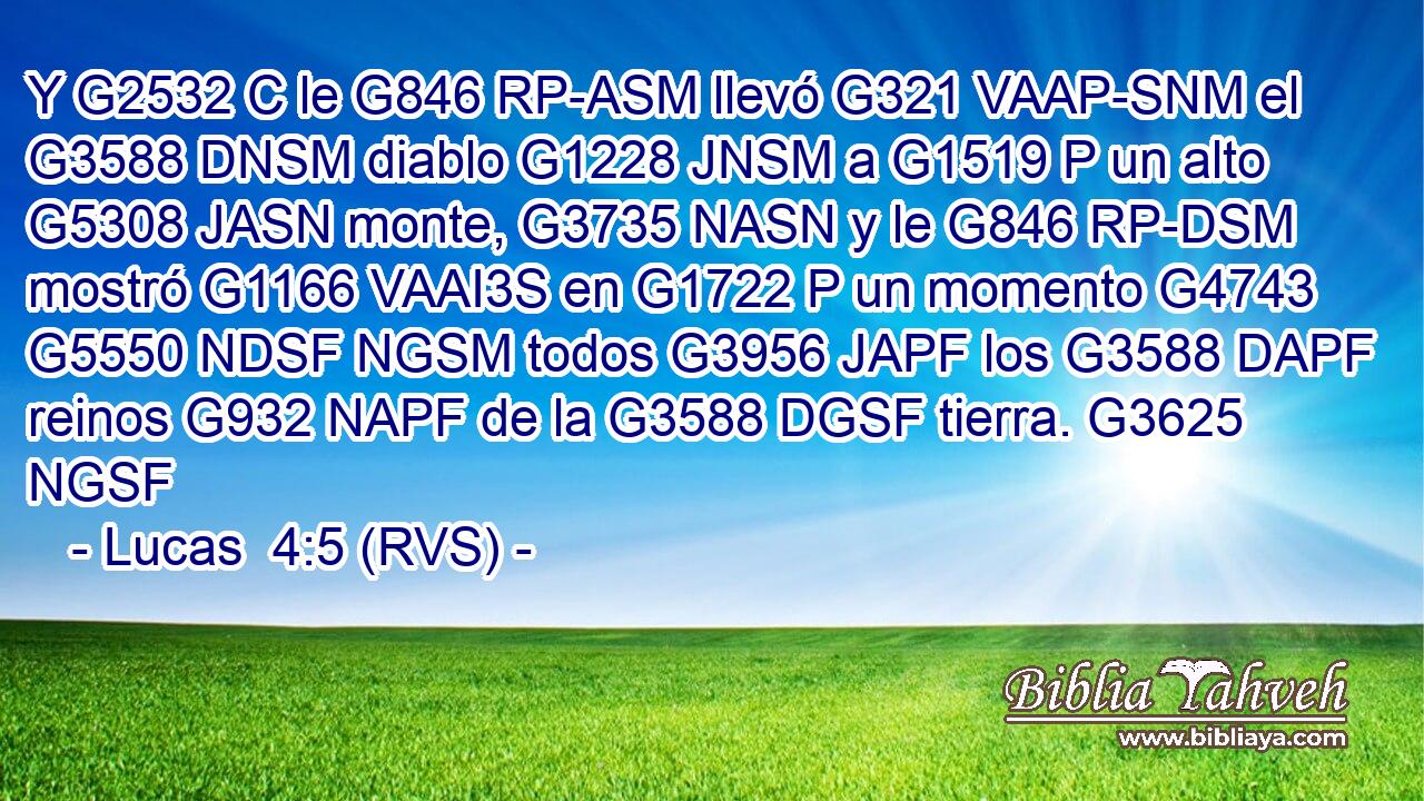 Y G2532 C le G846 RP-ASM llevó G321 VAAP-SNM el G3588 DNSM diablo G1228 JNSM a G1519 P un alto G5308 JASN monte, G3735 NASN y le G846 RP-DSM mostró G1166 VAAI3S en G1722 P un momento G4743 G5550 NDSF NGSM todos G3956 JAPF los G3588 DAPF reinos G932 NAPF de la G3588 DGSF tierra. G3625 NGSF 