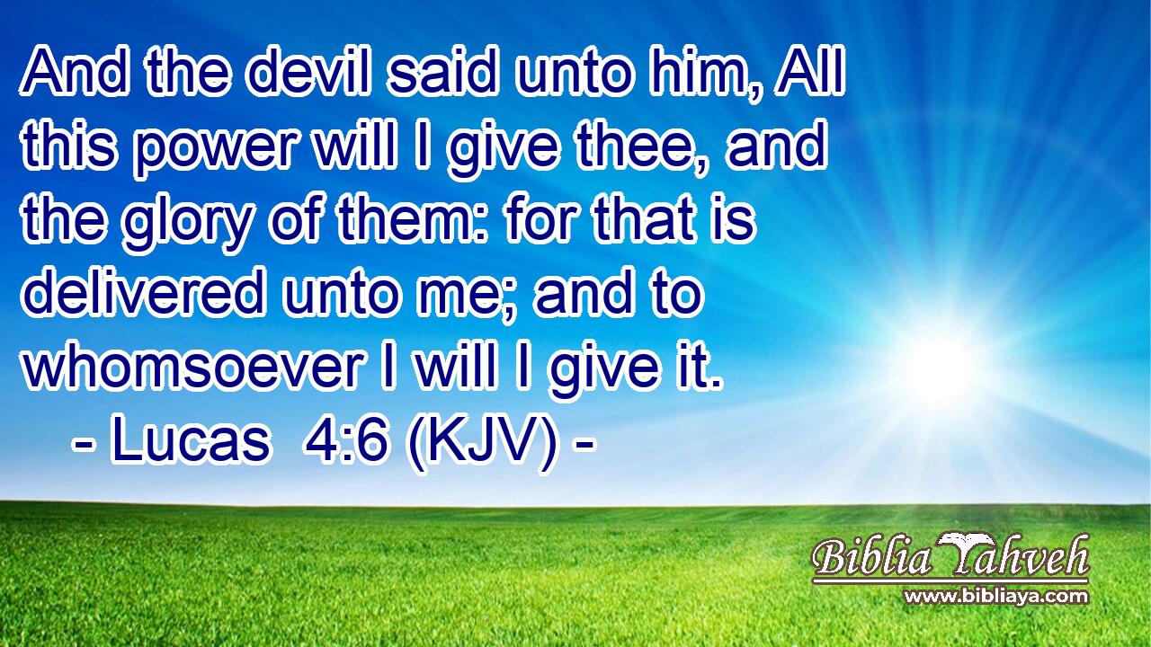 And the devil said unto him, All this power will I give thee, and the glory of them: for that is delivered unto me; and to whomsoever I will I give it.