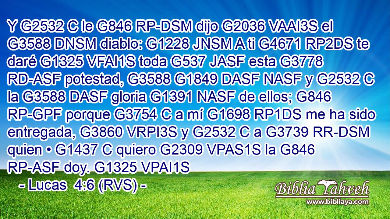 Y G2532 C le G846 RP-DSM dijo G2036 VAAI3S el G3588 DNSM diablo: G1228 JNSM A ti G4671 RP2DS te daré G1325 VFAI1S toda G537 JASF esta G3778 RD-ASF potestad, G3588 G1849 DASF NASF y G2532 C la G3588 DASF gloria G1391 NASF de ellos; G846 RP-GPF porque G3754 C a mí G1698 RP1DS me ha sido entregada, G3860 VRPI3S y G2532 C a G3739 RR-DSM quien • G1437 C quiero G2309 VPAS1S la G846 RP-ASF doy. G1325 VPAI1S 