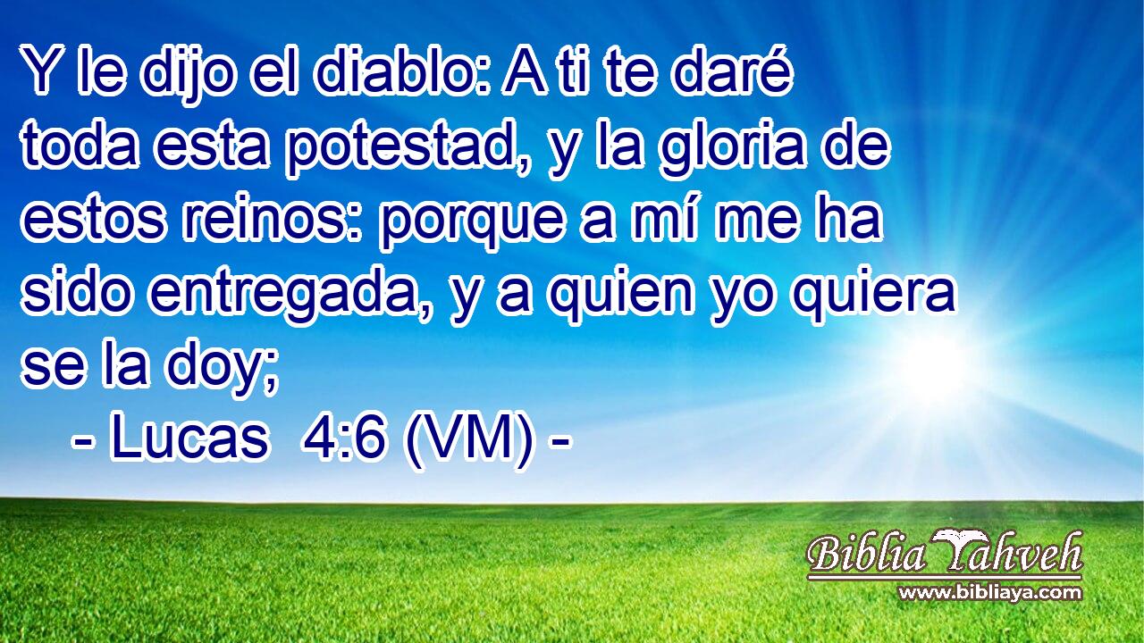  Y le dijo el diablo: A ti te daré toda esta potestad, y la gloria de estos reinos: porque a mí me ha sido entregada, y a quien yo quiera se la doy; 