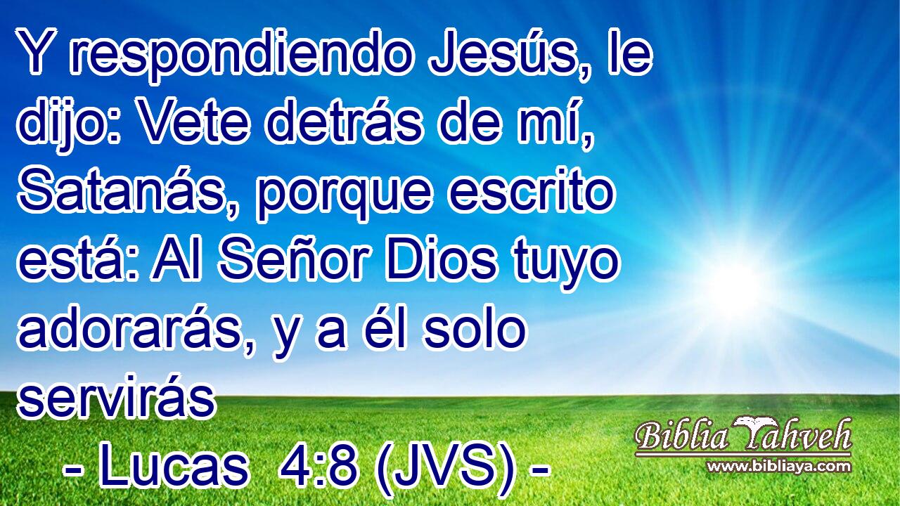 Y respondiendo Jesús, le dijo: Vete detrás de mí, Satanás, porque escrito está: Al Señor Dios tuyo adorarás, y a él solo servirás