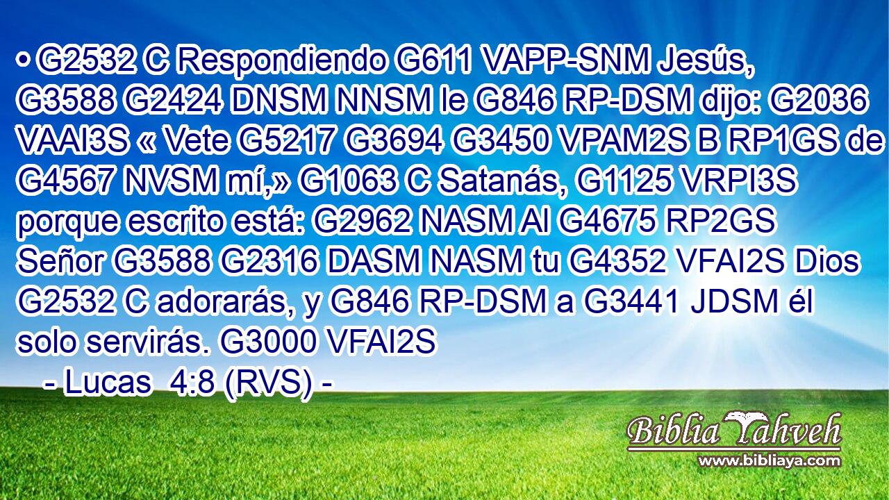 • G2532 C Respondiendo G611 VAPP-SNM Jesús, G3588 G2424 DNSM NNSM le G846 RP-DSM dijo: G2036 VAAI3S « Vete G5217 G3694 G3450 VPAM2S B RP1GS de G4567 NVSM mí,» G1063 C Satanás, G1125 VRPI3S porque escrito está: G2962 NASM Al G4675 RP2GS Señor G3588 G2316 DASM NASM tu G4352 VFAI2S Dios G2532 C adorarás, y G846 RP-DSM a G3441 JDSM él solo servirás. G3000 VFAI2S 