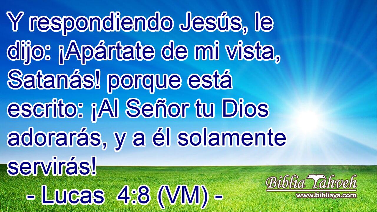  Y respondiendo Jesús, le dijo: ¡Apártate de mi vista, Satanás! porque está escrito: ¡Al Señor tu Dios adorarás, y a él solamente servirás! 