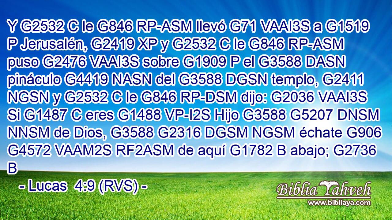 Y G2532 C le G846 RP-ASM llevó G71 VAAI3S a G1519 P Jerusalén, G2419 XP y G2532 C le G846 RP-ASM puso G2476 VAAI3S sobre G1909 P el G3588 DASN pináculo G4419 NASN del G3588 DGSN templo, G2411 NGSN y G2532 C le G846 RP-DSM dijo: G2036 VAAI3S Si G1487 C eres G1488 VP-I2S Hijo G3588 G5207 DNSM NNSM de Dios, G3588 G2316 DGSM NGSM échate G906 G4572 VAAM2S RF2ASM de aquí G1782 B abajo; G2736 B 