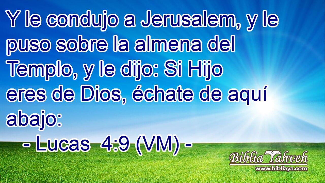  Y le condujo a Jerusalem, y le puso sobre la almena del Templo, y le dijo: Si Hijo eres de Dios, échate de aquí abajo: 