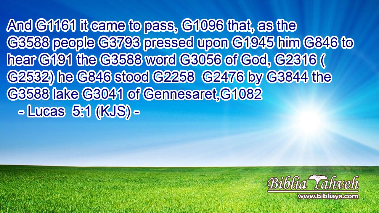And G1161 it came to pass, G1096 that, as the G3588 people G3793 pressed upon G1945 him G846 to hear G191 the G3588 word G3056 of God, G2316 ( G2532) he G846 stood G2258  G2476 by G3844 the G3588 lake G3041 of Gennesaret,G1082