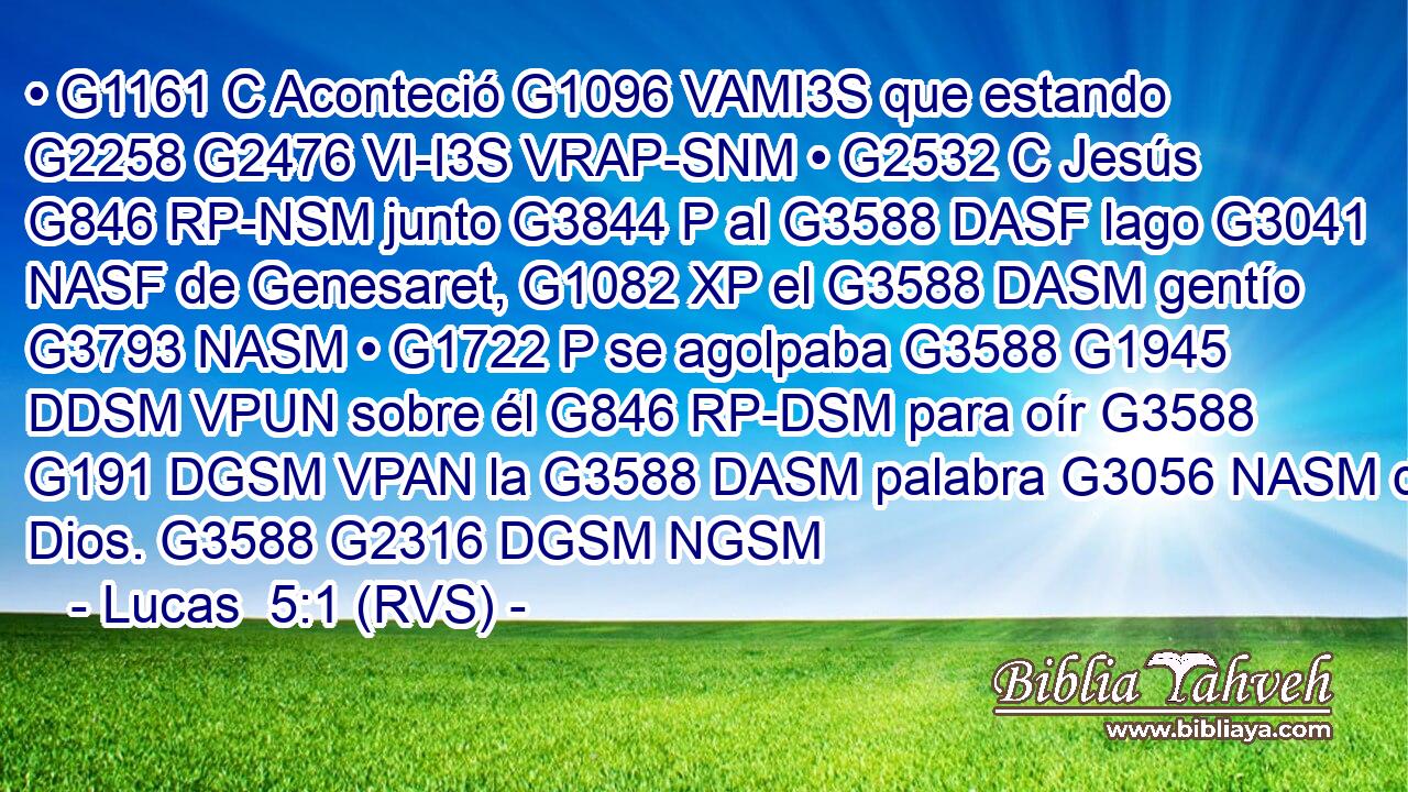 • G1161 C Aconteció G1096 VAMI3S que estando G2258 G2476 VI-I3S VRAP-SNM • G2532 C Jesús G846 RP-NSM junto G3844 P al G3588 DASF lago G3041 NASF de Genesaret, G1082 XP el G3588 DASM gentío G3793 NASM • G1722 P se agolpaba G3588 G1945 DDSM VPUN sobre él G846 RP-DSM para oír G3588 G191 DGSM VPAN la G3588 DASM palabra G3056 NASM de Dios. G3588 G2316 DGSM NGSM 