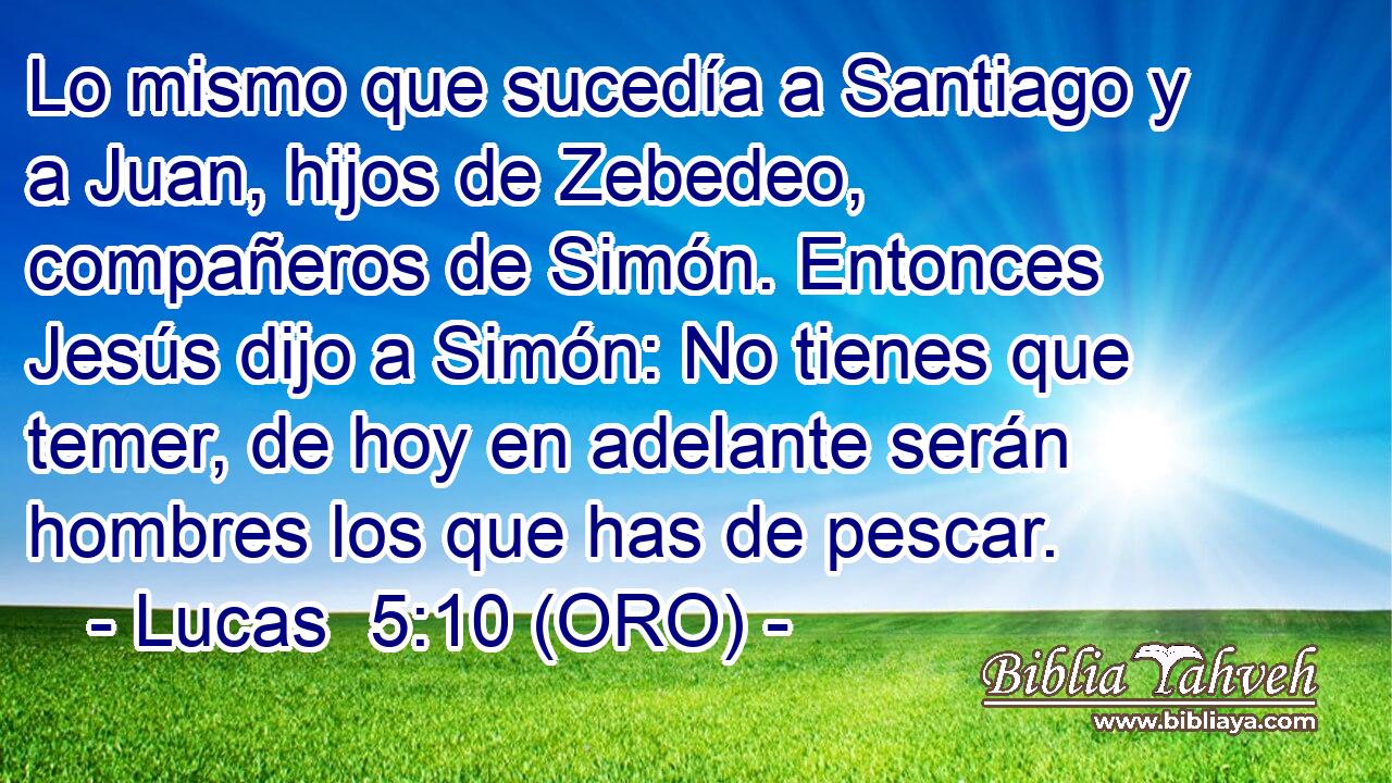  Lo mismo que sucedía a Santiago y a Juan, hijos de Zebedeo, compañeros de Simón. Entonces Jesús dijo a Simón: No tienes que temer, de hoy en adelante serán hombres los que has de pescar. 