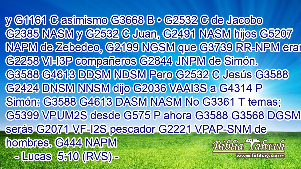 y G1161 C asimismo G3668 B • G2532 C de Jacobo G2385 NASM y G2532 C Juan, G2491 NASM hijos G5207 NAPM de Zebedeo, G2199 NGSM que G3739 RR-NPM eran G2258 VI-I3P compañeros G2844 JNPM de Simón. G3588 G4613 DDSM NDSM Pero G2532 C Jesús G3588 G2424 DNSM NNSM dijo G2036 VAAI3S a G4314 P Simón: G3588 G4613 DASM NASM No G3361 T temas; G5399 VPUM2S desde G575 P ahora G3588 G3568 DGSM B serás G2071 VF-I2S pescador G2221 VPAP-SNM de hombres. G444 NAPM 